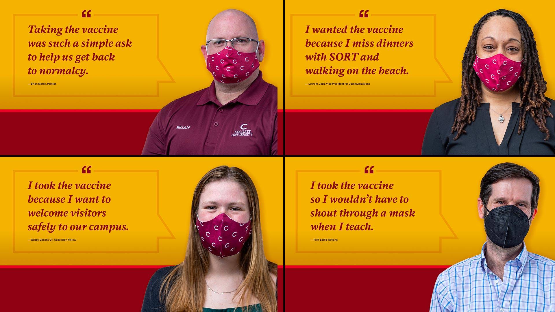 Members of the community give reasons they have chosen to be vaccinated: Taking the vaccine was such a simple ask to help us get back to normal. I took the vaccine because I want to welcome visitors safely to campus. I wanted the vaccine because I miss dinners with SORT and walking on the beach. I took the vaccine so I wouldn't have to shout through a mask when I teach.